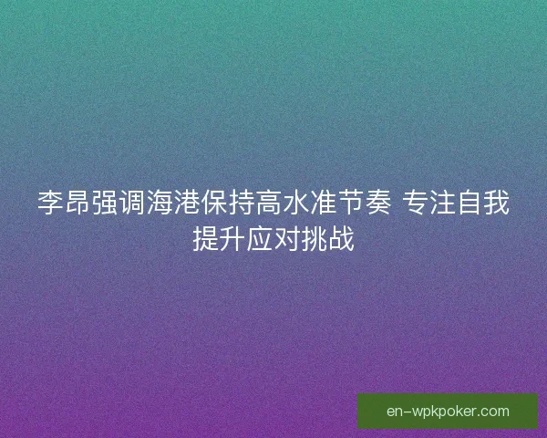 李昂强调海港保持高水准节奏 专注自我提升应对挑战