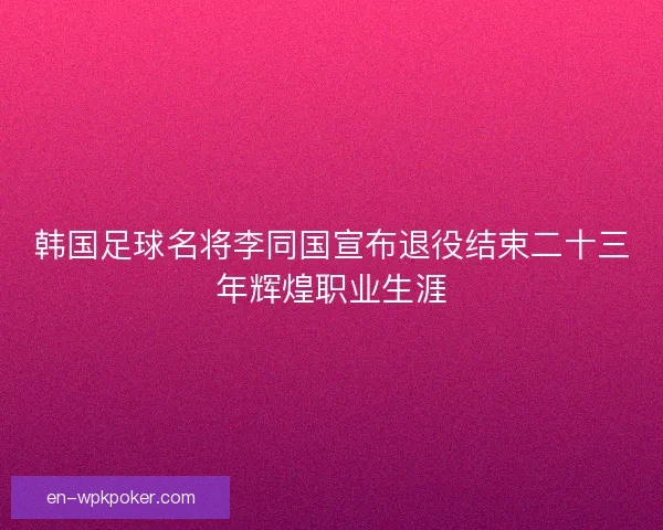 韩国足球名将李同国宣布退役结束二十三年辉煌职业生涯